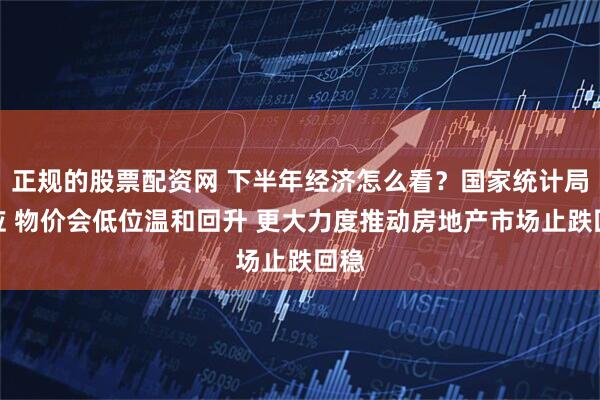 正规的股票配资网 下半年经济怎么看？国家统计局回应 物价会低位温和回升 更大力度推动房地产市场止跌回稳