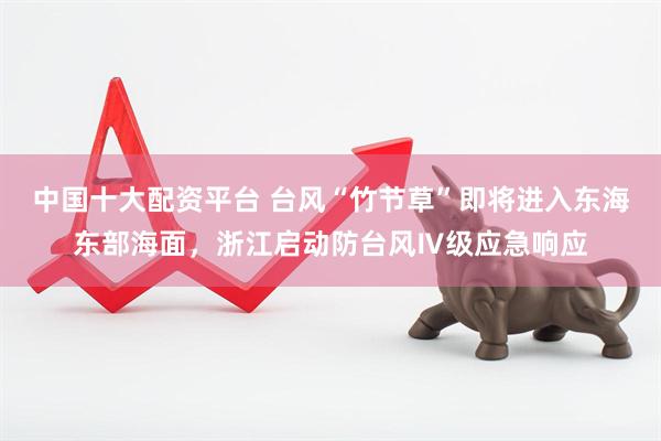 中国十大配资平台 台风“竹节草”即将进入东海东部海面，浙江启动防台风Ⅳ级应急响应