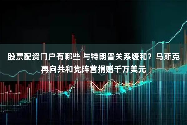 股票配资门户有哪些 与特朗普关系缓和？马斯克再向共和党阵营捐赠千万美元