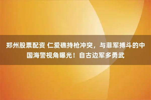 郑州股票配资 仁爱礁持枪冲突，与菲军搏斗的中国海警视角曝光！自古边军多勇武