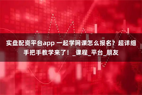 实盘配资平台app 一起学网课怎么报名？超详细手把手教学来了！_课程_平台_朋友