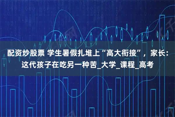 配资炒股票 学生暑假扎堆上“高大衔接”，家长：这代孩子在吃另一种苦_大学_课程_高考