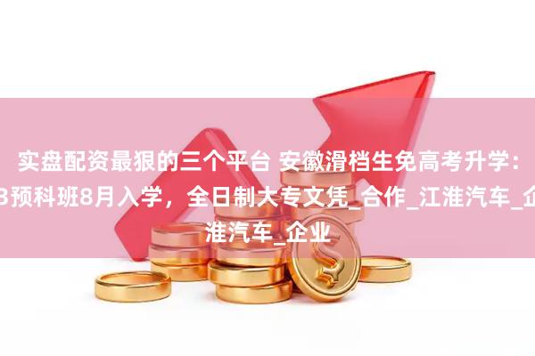 实盘配资最狠的三个平台 安徽滑档生免高考升学：0+3预科班8月入学，全日制大专文凭_合作_江淮汽车_企业