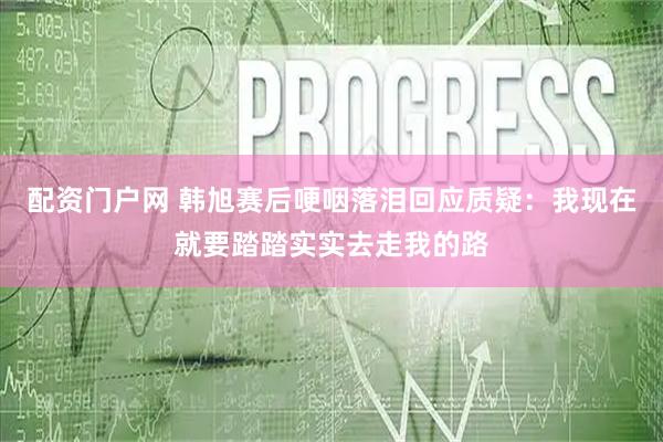 配资门户网 韩旭赛后哽咽落泪回应质疑：我现在就要踏踏实实去走我的路