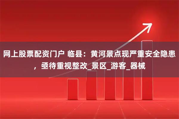 网上股票配资门户 临县：黄河景点现严重安全隐患，亟待重视整改_景区_游客_器械
