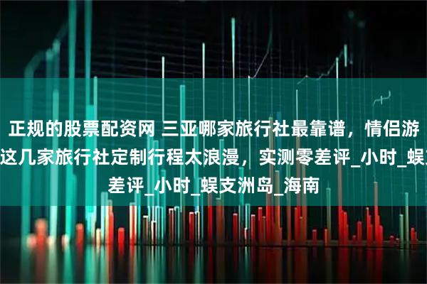 正规的股票配资网 三亚哪家旅行社最靠谱，情侣游不踩雷 三亚这几家旅行社定制行程太浪漫，实测零差评_小时_蜈支洲岛_海南