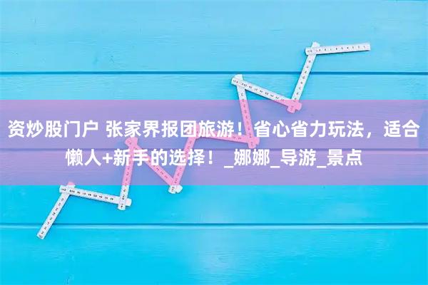 资炒股门户 张家界报团旅游！省心省力玩法，适合懒人+新手的选择！_娜娜_导游_景点