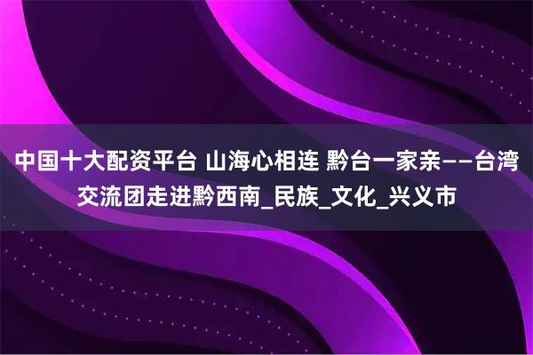 中国十大配资平台 山海心相连 黔台一家亲——台湾交流团走进黔西南_民族_文化_兴义市