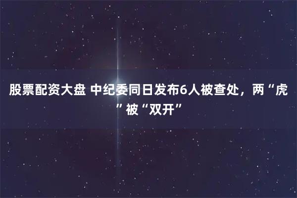 股票配资大盘 中纪委同日发布6人被查处，两“虎”被“双开”