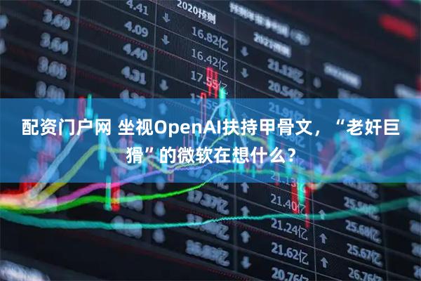 配资门户网 坐视OpenAI扶持甲骨文，“老奸巨猾”的微软在想什么？