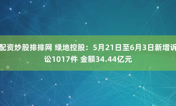 配资炒股排排网 绿地控股：5月21日至6月3日新增诉讼1017件 金额34.44亿元